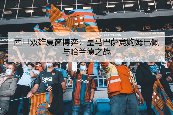 西甲双雄夏窗博弈：皇马巴萨竞购姆巴佩与哈兰德之战